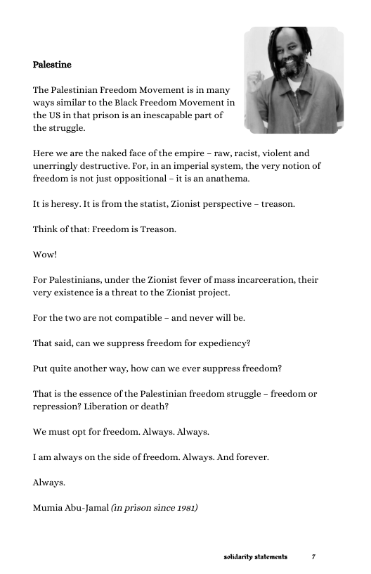 Palestine  ‘The Palestinian Freedom Movement is in many  ways similar to the Black Freedom Movement in  the US in that prison is an inescapable part of  the struggle ¥  Here we are the naked face of the empire - raw, racist, violent and unerringly destructive. For, in an imperial system, the very notion of freedom is not just oppositional - it is an anathema.  Itis heresy. It is from the statist, Zionist perspective - treason. Think of that: Freedom is Treason.  Wow!  For Palestinians, under the Zionist fever of mass incarceration, their very existence is a threat to the Zionist project.  For the two are not compatible - and never will be. ‘That said, can we suppress freedom for expediency? Put quite another way, how can we ever suppress freedom?  ‘That s the essence of the Palestinian freedom struggle - freedom or repression? Liberation or death?  We must opt for freedom. Always. Always. Tam always on the side of freedom. Always. And forever. Always.  Mumia Abu-Jamal (in prison since 1951)  solidarty statements 7 